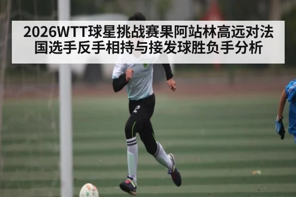 2026WTT球星挑战赛果阿站林高远对法国选手反手相持与接发球胜负手分析